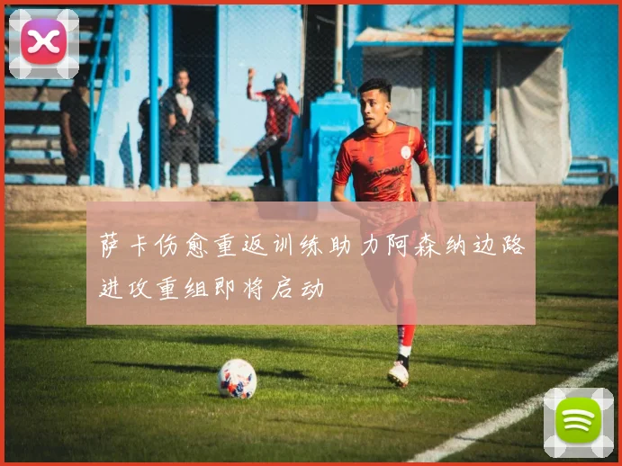 萨卡伤愈重返训练助力阿森纳边路进攻重组即将启动
